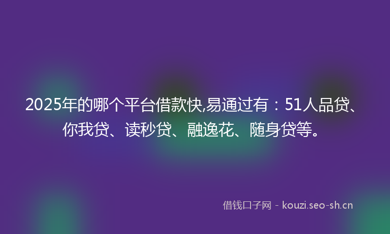 2025年的哪个平台借款快,易通过有：51人品贷、你我贷、读秒贷、融逸花、随身贷等。