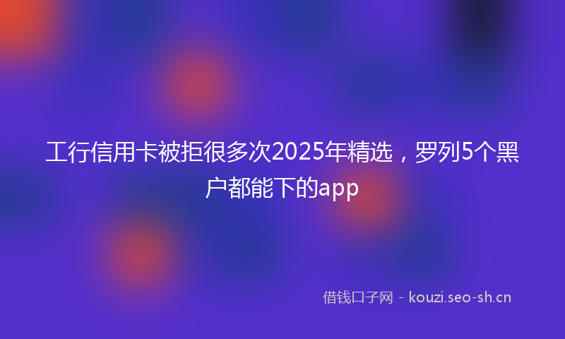 工行信用卡被拒很多次2025年精选，罗列5个黑户都能下的app