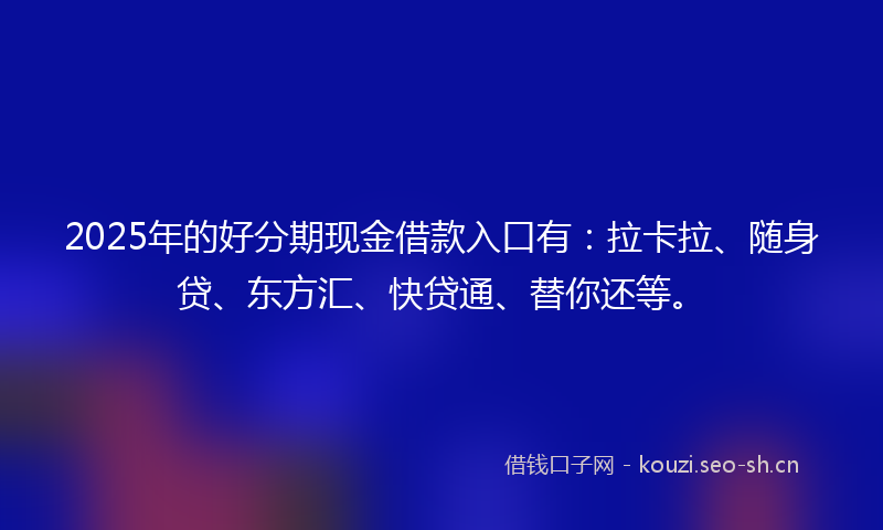 2025年的好分期现金借款入口有：拉卡拉、随身贷、东方汇、快贷通、替你还等。