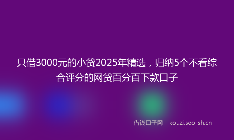 只借3000元的小贷2025年精选,归纳5个不看综合评分的网贷百分百下款口子