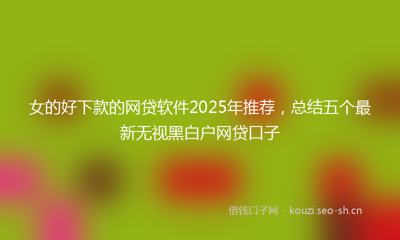 女的好下款的网贷软件2025年推荐，总结五个最新无视黑白户网贷口子