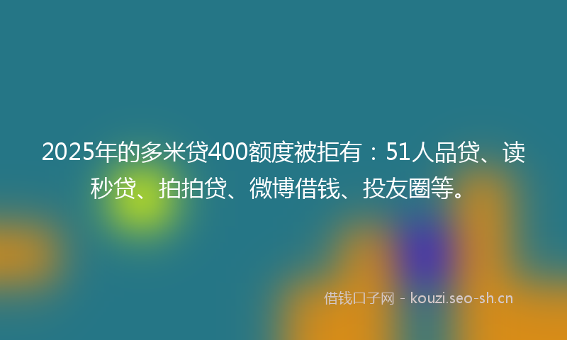 2025年的多米贷400额度被拒有：51人品贷、读秒贷、拍拍贷、微博借钱、投友圈等。