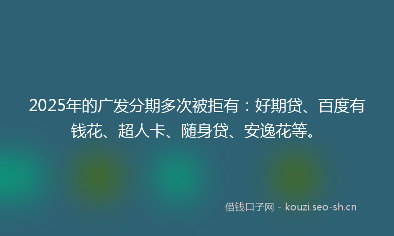 2025年的广发分期多次被拒有：好期贷、百度有钱花、超人卡、随身贷、安逸花等。