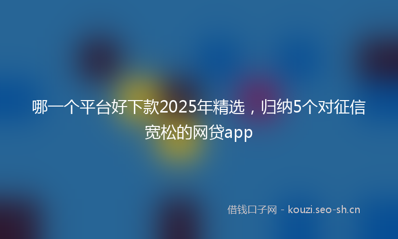 哪一个平台好下款2025年精选，归纳5个对征信宽松的网贷app