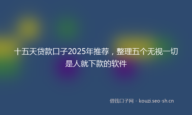 十五天贷款口子2025年推荐，整理五个无视一切是人就下款的软件