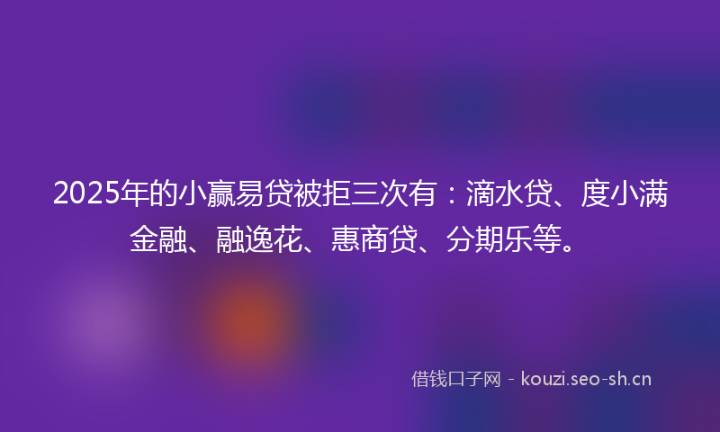 2025年的小赢易贷被拒三次有：滴水贷、度小满金融、融逸花、惠商贷、分期乐等。