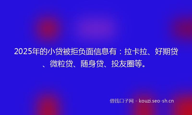 2025年的小贷被拒负面信息有：拉卡拉、好期贷、微粒贷、随身贷、投友圈等。