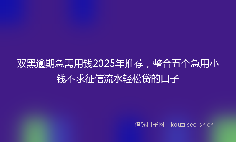 双黑逾期急需用钱2025年推荐，整合五个急用小钱不求征信流水轻松贷的口子