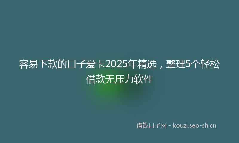 容易下款的口子爱卡2025年精选，整理5个轻松借款无压力软件