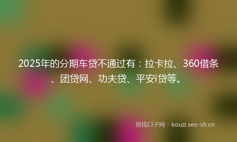2025年的分期车贷不通过有：拉卡拉、360借条、团贷网、功夫贷、平安i贷等。