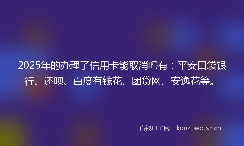 2025年的办理了信用卡能取消吗有：平安口袋银行、还呗、百度有钱花、团贷网、安逸花等。