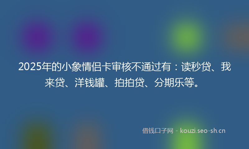 2025年的小象情侣卡审核不通过有：读秒贷、我来贷、洋钱罐、拍拍贷、分期乐等。