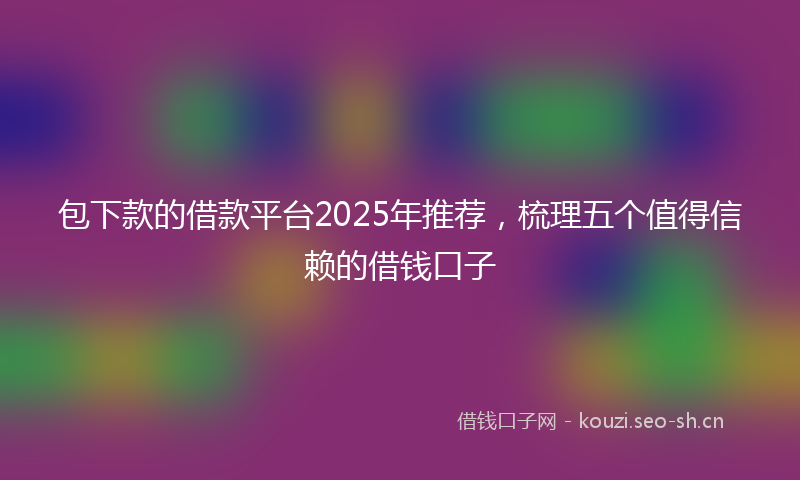 包下款的借款平台2025年推荐，梳理五个值得信赖的借钱口子