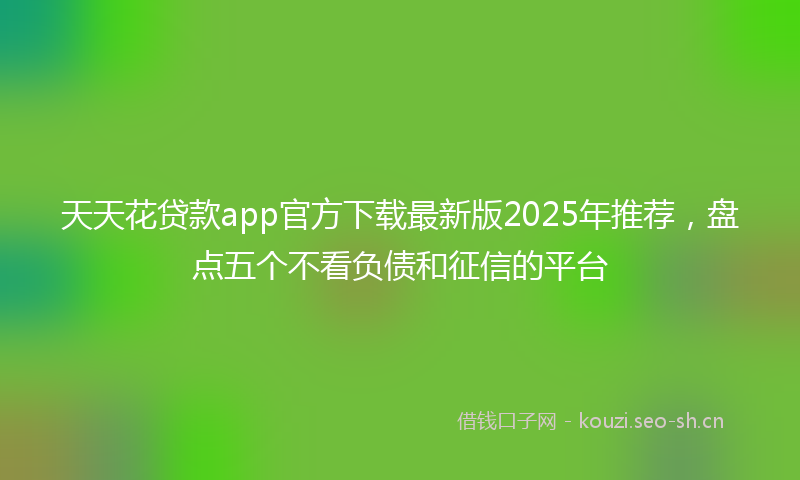 天天花贷款app官方下载最新版2025年推荐，盘点五个不看负债和征信的平台