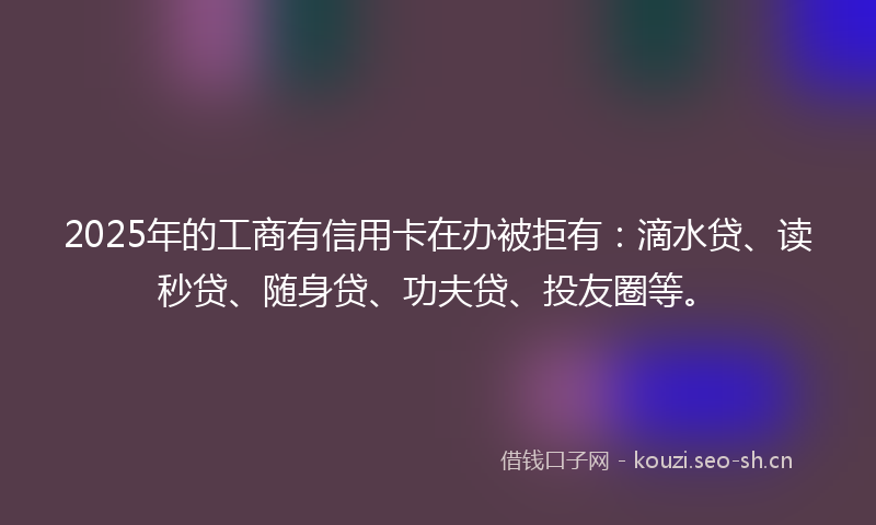 2025年的工商有信用卡在办被拒有：滴水贷、读秒贷、随身贷、功夫贷、投友圈等。