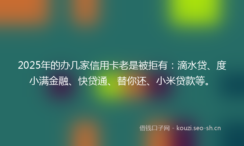 2025年的办几家信用卡老是被拒有：滴水贷、度小满金融、快贷通、替你还、小米贷款等。