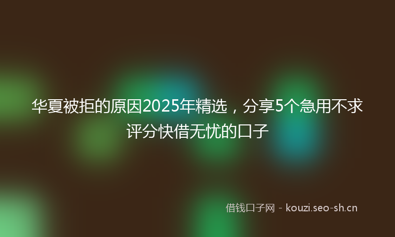 华夏被拒的原因2025年精选，分享5个急用不求评分快借无忧的口子