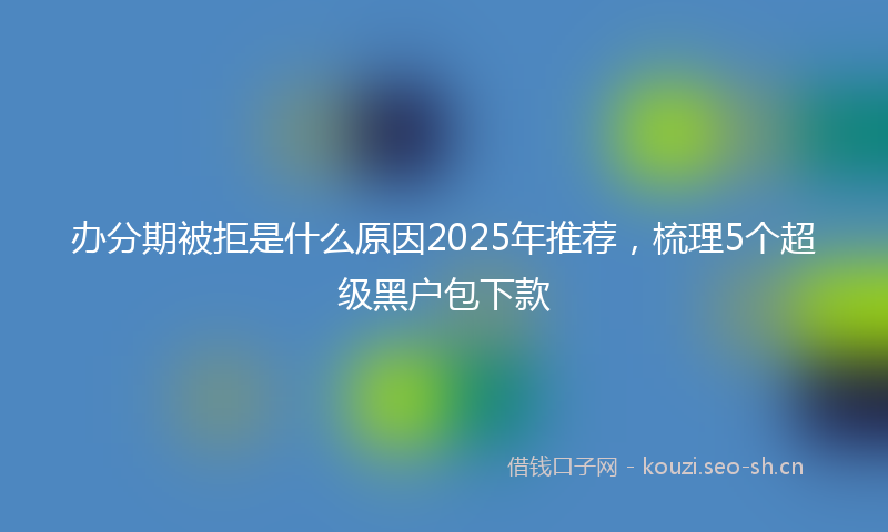 办分期被拒是什么原因2025年推荐，梳理5个超级黑户包下款