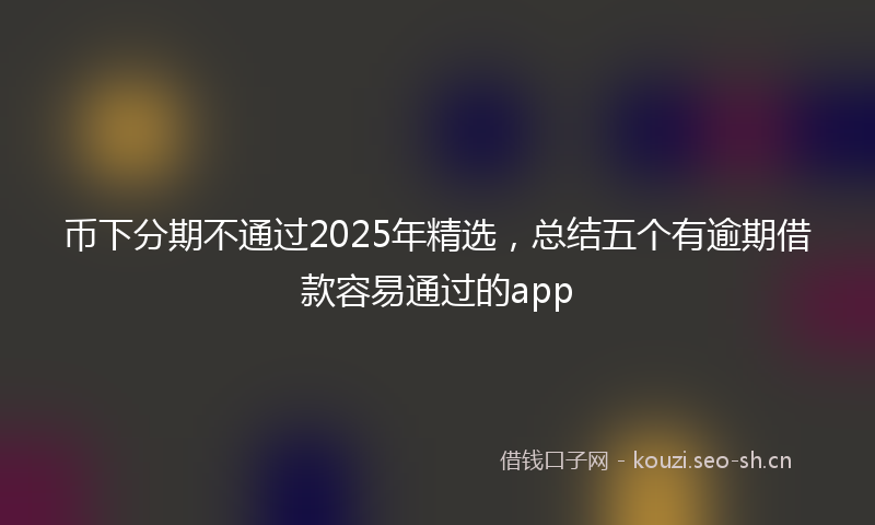 币下分期不通过2025年精选，总结五个有逾期借款容易通过的app