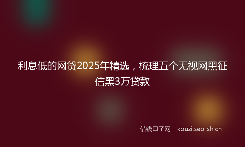 利息低的网贷2025年精选，梳理五个无视网黑征信黑3万贷款