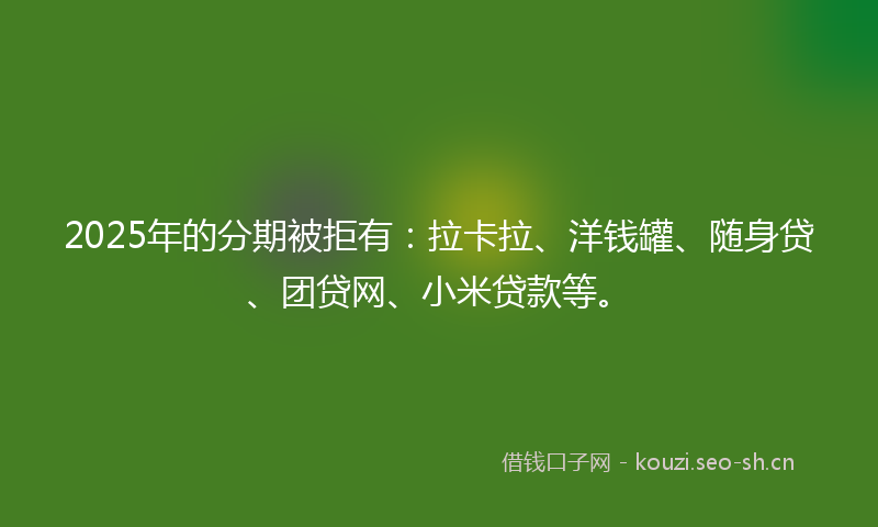 2025年的分期被拒有：拉卡拉、洋钱罐、随身贷、团贷网、小米贷款等。