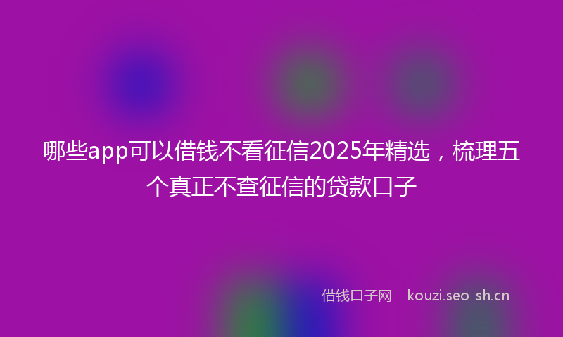 哪些app可以借钱不看征信2025年精选，梳理五个真正不查征信的贷款口子
