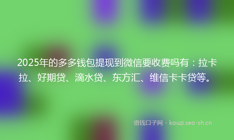 2025年的多多钱包提现到微信要收费吗有：拉卡拉、好期贷、滴水贷、东方汇、维信卡卡贷等。