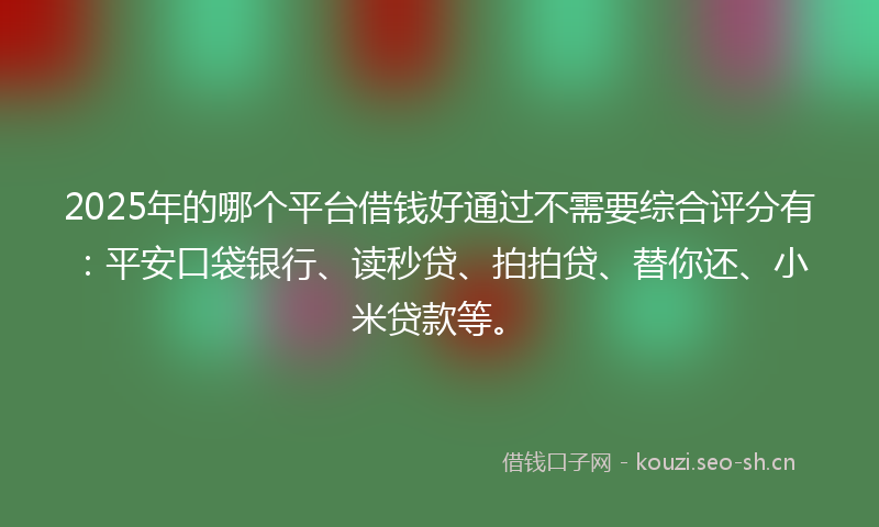 2025年的哪个平台借钱好通过不需要综合评分有：平安口袋银行、读秒贷、拍拍贷、替你还、小米贷款等。