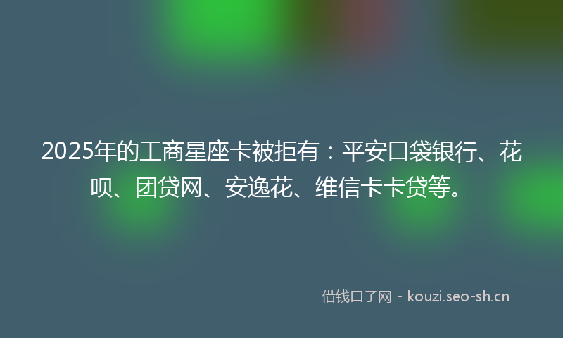 2025年的工商星座卡被拒有：平安口袋银行、花呗、团贷网、安逸花、维信卡卡贷等。