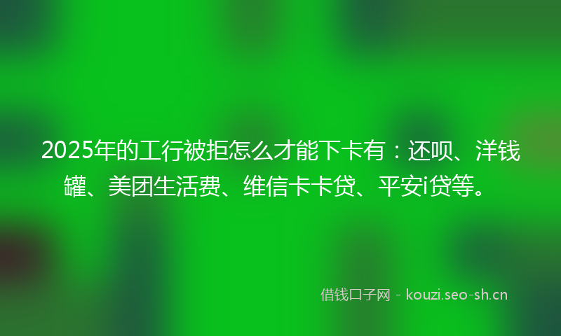 2025年的工行被拒怎么才能下卡有：还呗、洋钱罐、美团生活费、维信卡卡贷、平安i贷等。