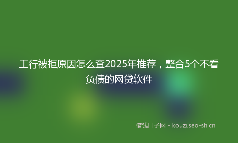 工行被拒原因怎么查2025年推荐，整合5个不看负债的网贷软件