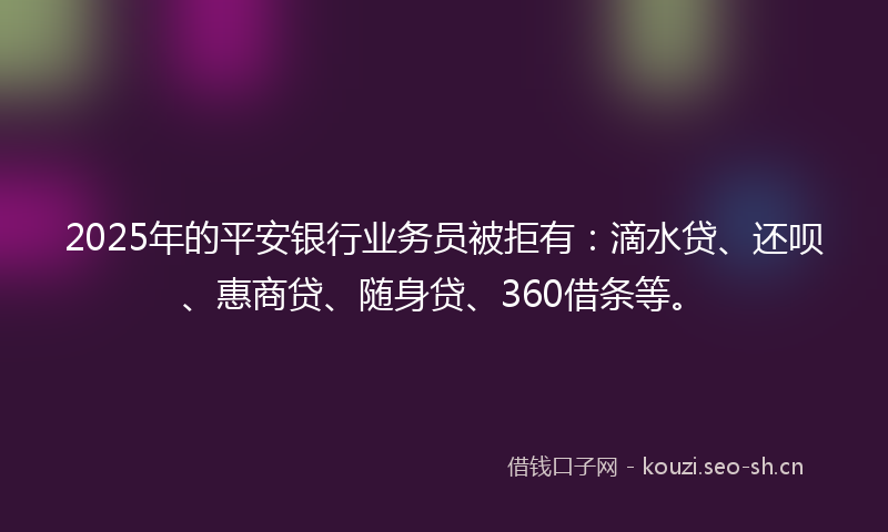 2025年的平安银行业务员被拒有：滴水贷、还呗、惠商贷、随身贷、360借条等。