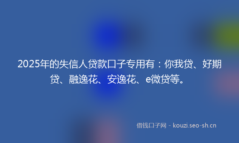 2025年的失信人贷款口子专用有：你我贷、好期贷、融逸花、安逸花、e微贷等。