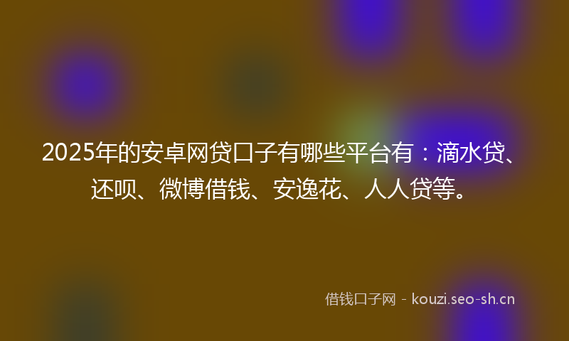 2025年的安卓网贷口子有哪些平台有：滴水贷、还呗、微博借钱、安逸花、人人贷等。