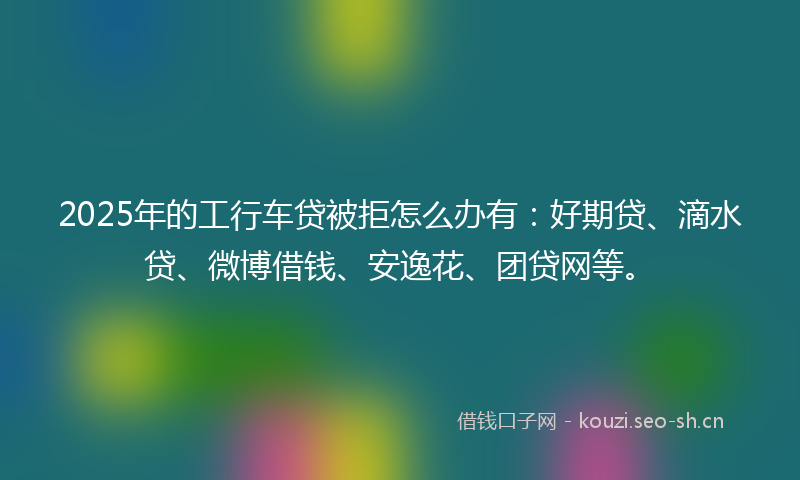 2025年的工行车贷被拒怎么办有：好期贷、滴水贷、微博借钱、安逸花、团贷网等。