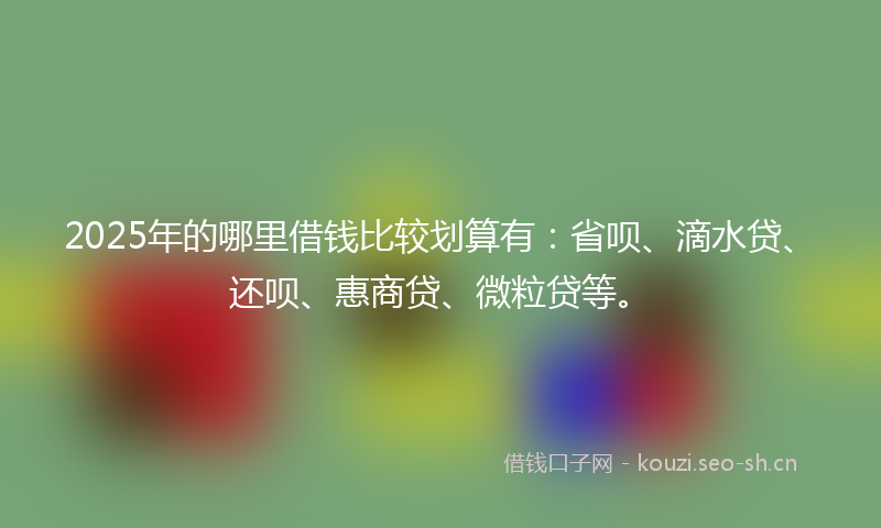 2025年的哪里借钱比较划算有：省呗、滴水贷、还呗、惠商贷、微粒贷等。