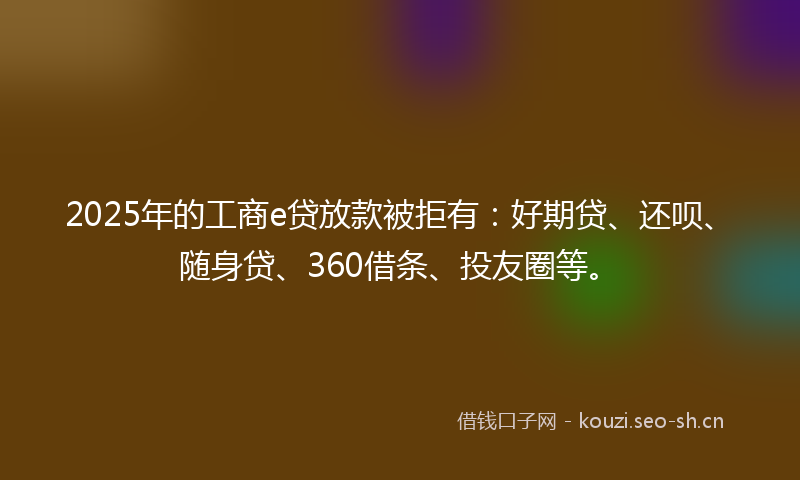 2025年的工商e贷放款被拒有：好期贷、还呗、随身贷、360借条、投友圈等。