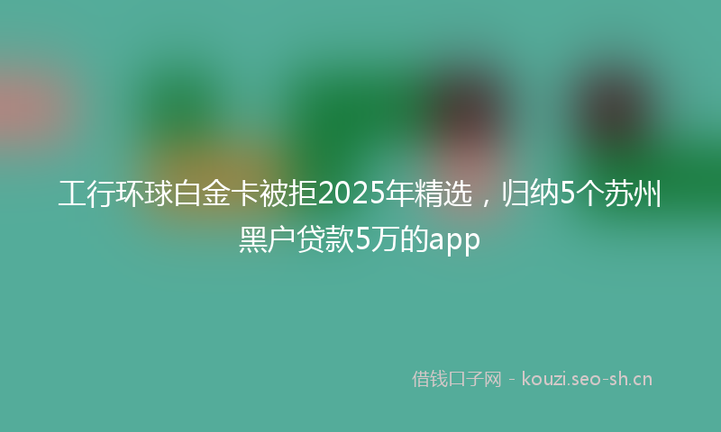 工行环球白金卡被拒2025年精选，归纳5个苏州黑户贷款5万的app