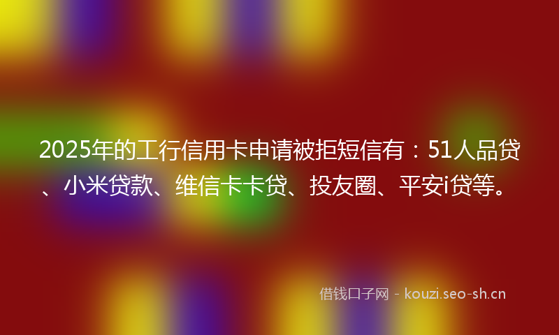 2025年的工行信用卡申请被拒短信有：51人品贷、小米贷款、维信卡卡贷、投友圈、平安i贷等。