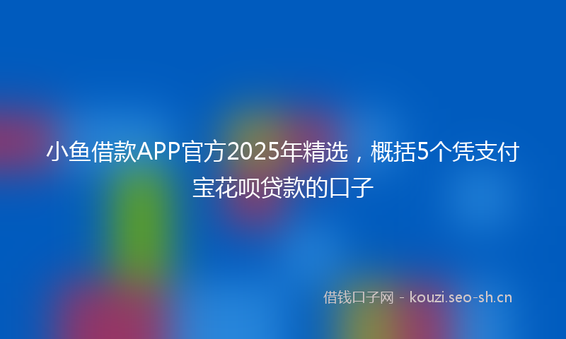 小鱼借款APP官方2025年精选，概括5个凭支付宝花呗贷款的口子