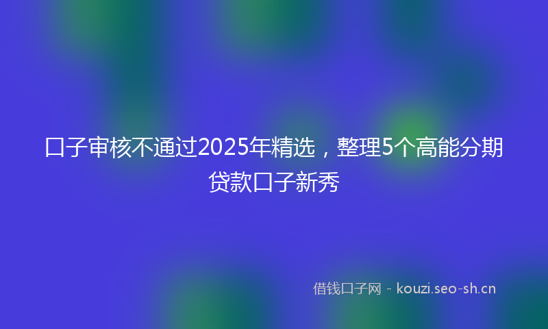 口子审核不通过2025年精选，整理5个高能分期贷款口子新秀