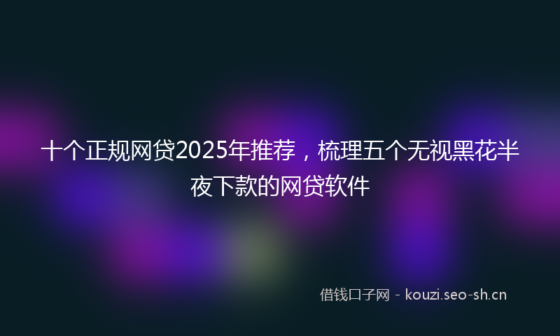 十个正规网贷2025年推荐,梳理五个无视黑花半夜下款的网贷软件