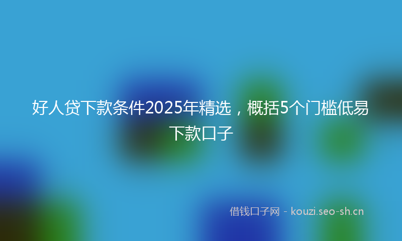 好人贷下款条件2025年精选，概括5个门槛低易下款口子