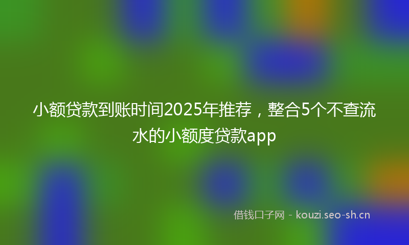 小额贷款到账时间2025年推荐，整合5个不查流水的小额度贷款app