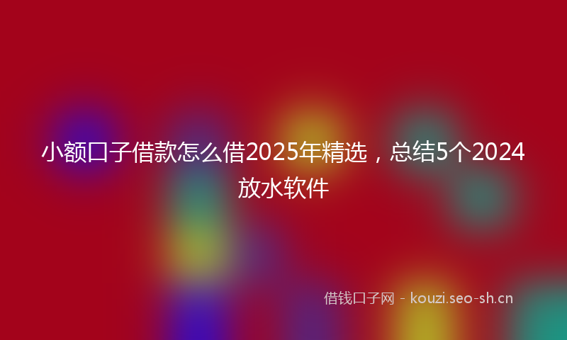 小额口子借款怎么借2025年精选，总结5个2024放水软件