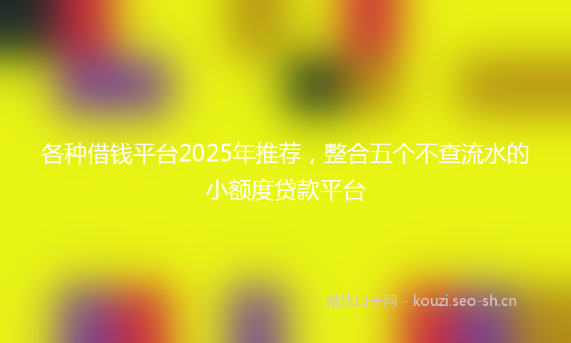 各种借钱平台2025年推荐,整合五个不查流水的小额度贷款平台
