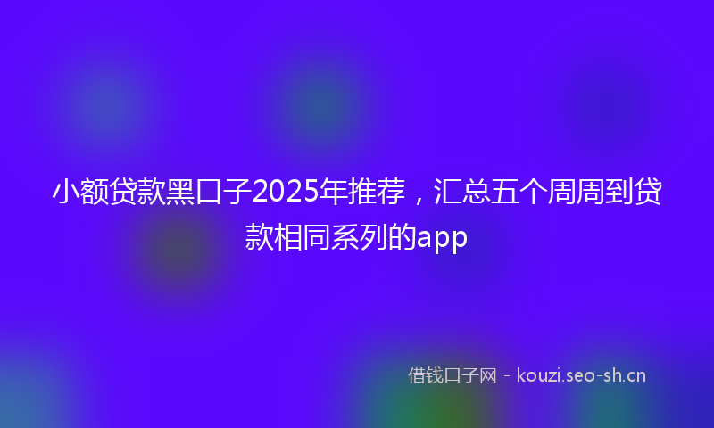 小额贷款黑口子2025年推荐，汇总五个周周到贷款相同系列的app
