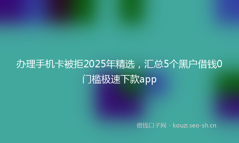 办理手机卡被拒2025年精选，汇总5个黑户借钱0门槛极速下款app
