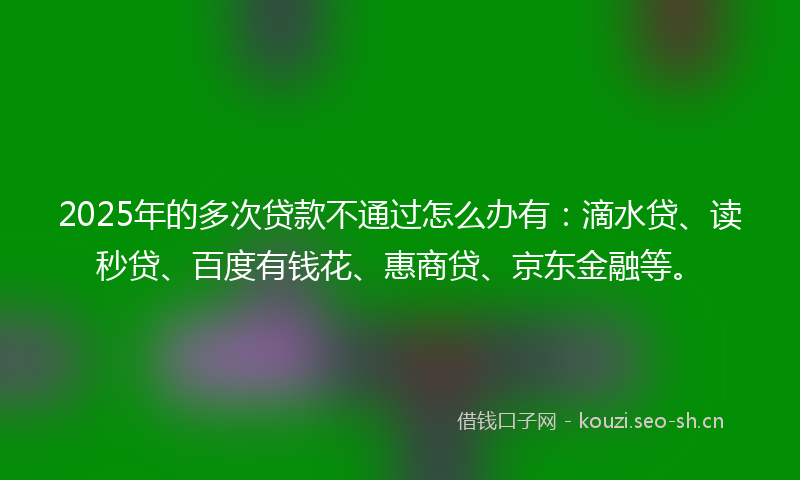 2025年的多次贷款不通过怎么办有：滴水贷、读秒贷、百度有钱花、惠商贷、京东金融等。