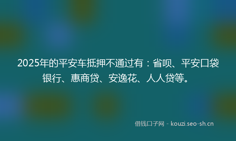 2025年的平安车抵押不通过有：省呗、平安口袋银行、惠商贷、安逸花、人人贷等。